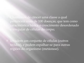    Chamamos de câncer uma classe a qual
    pertencem mais de 100 doenças, que tem como
    característica básica o crescimento desordenado
    e irregular de células do corpo;


   Invadem um conjunto de células (outros
    tecidos), e podem espalhar-se para outras
    regiões do organismo (metástase).
 