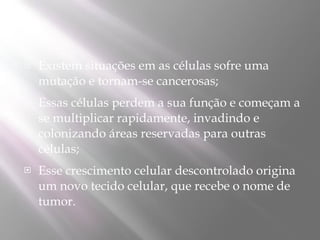    Existem situações em as células sofre uma
    mutação e tornam-se cancerosas;
   Essas células perdem a sua função e começam a
    se multiplicar rapidamente, invadindo e
    colonizando áreas reservadas para outras
    células;
   Esse crescimento celular descontrolado origina
    um novo tecido celular, que recebe o nome de
    tumor.
 