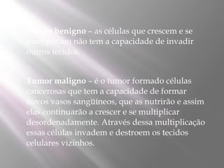    Tumor benigno – as células que crescem e se
    multiplicam não tem a capacidade de invadir
    outros tecidos.


   Tumor maligno – é o tumor formado células
    cancerosas que tem a capacidade de formar
    novos vasos sangüíneos, que as nutrirão e assim
    elas continuarão a crescer e se multiplicar
    desordenadamente. Através dessa multiplicação
    essas células invadem e destroem os tecidos
    celulares vizinhos.
 