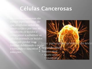 Células Cancerosas
   As células cancerosas são
    menos especializadas do
    que as células sadias do
    nosso corpo e por isso ao
    invadirem os tecidos e
    começarem a substituir as
    células normais, os tecidos
    começam perder suas   Clique para editar   os estilos do texto
    funções debilitando o órgão
    e tornando-o suscetível a Segundo nível
                            
                             Terceiro nível
    infecções.
                            Quarto nível
                              Quinto nível
 