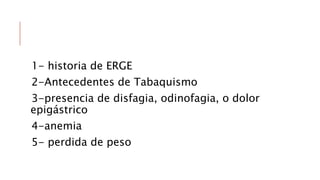 1- historia de ERGE
2-Antecedentes de Tabaquismo
3-presencia de disfagia, odinofagia, o dolor
epigástrico
4-anemia
5- perdida de peso
 