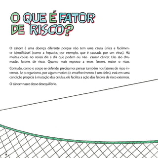 O câncer é uma doença diferente porque não tem uma causa única e facilmen-
te identificável (como a hepatite, por exemplo, que é causada por um vírus). Há
muitas coisas no nosso dia a dia que podem ou não causar câncer. Elas são cha-
madas fatores de risco. Quanto mais exposto a esses fatores, maior o risco.
Contudo, como o corpo se defende, precisamos pensar também nos fatores de risco in-
ternos. Se o organismo, por algum motivo (o envelhecimento é um deles), está em uma
condição propícia à mutação das células, ele facilita a ação dos fatores de risco externos.
O câncer nasce desse desequilíbrio.
16
 