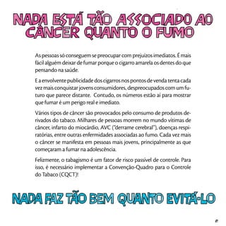 As pessoas só conseguem se preocupar com prejuízos imediatos. É mais
fácil alguém deixar de fumar porque o cigarro amarela os dentes do que
pensando na saúde.
Eaenvolventepublicidadedoscigarrosnospontosdevendatentacada
vez mais conquistar jovens consumidores, despreocupados com um fu-
turo que parece distante. Contudo, os números estão aí para mostrar
que fumar é um perigo real e imediato.
Vários tipos de câncer são provocados pelo consumo de produtos de-
rivados do tabaco. Milhares de pessoas morrem no mundo vítimas de
câncer, infarto do miocárdio, AVC (“derrame cerebral”), doenças respi-
ratórias, entre outras enfermidades associadas ao fumo. Cada vez mais
o câncer se manifesta em pessoas mais jovens, principalmente as que
começaram a fumar na adolescência.
Felizmente, o tabagismo é um fator de risco passível de controle. Para
isso, é necessário implementar a Convenção-Quadro para o Controle
do Tabaco (CQCT)!
21
 
