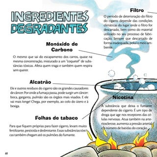 Monóxido de
Carbono
O mesmo que sai do escapamento dos carros, quase na
mesma concentração, misturado a um “coquetel” de subs-
tâncias tóxicas. Afeta quem traga e também quem respira
sem querer.
Alcatrão
Ele e outros resíduos do cigarro são os grandes causadores
decâncer.Porondeafumaçapassa,podesurgirumcâncer:
boca, garganta, pulmão são os órgãos mais visados. E ele
vai mais Ionge! Chega, por exemplo, ao colo do útero e à
bexiga.
Nicotina
A substância que deixa o fumante
dependente do cigarro. É um tipo de
droga que age nos receptores das cé-
lulas nervosas. Atua também na arte-
riosclerose, aumenta a pressão arterial
e o número de batidas do coração.
Folhas de tabaco
Para que fiquem próprias para fazer cigarro, levam muito
fertilizante,pesticidaedesbrotante.Essassubstânciastóxi-
cas também chegam até os pulmões do fumante.
Filtro
O período de deterioração do filtro
do cigarro depende das condições
climáticas do lugar onde o filtro for
descartado, bem como do material
utilizado no seu processo de fabri-
cação. Sempre que descartado de
forma inadequada, polui o meio am-
biente.
22
 