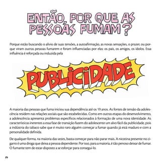 Porque estão buscando o alívio de suas tensões, a autoafirmação, as novas sensações, o prazer, ou por-
que viram outras pessoas fumarem e foram influenciadas por elas: os pais, os amigos, os ídolos. Essa
influência é reforçada ou induzida pela
A maioria das pessoas que fuma iniciou sua dependência até os 19 anos. As fontes de tensão da adoles-
cência residem nas relações sociais que são estabelecidas. Como em outras etapas do desenvolvimento,
a adolescência apresenta problemas específicos relacionados à formação de uma nova identidade. As
características inerentes a essa fase de transição fazem do adolescente um alvo fácil da publicidade, pois
a indústria do tabaco sabe que é muito raro alguém começar a fumar quando já está maduro e com a
personalidade definida.
De qualquer forma, na maioria das vezes, basta começar para não parar mais. A nicotina presente no ci-
garro é uma droga que deixa a pessoa dependente. Por isso, para a maioria, é tão penoso deixar de fumar.
O fumante tem de estar disposto a se esforçar para consegui-lo.
24
 