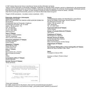 Elaboração, distribuição e informações
MINISTÉRIO DA SAÚDE
INSTITUTO NACIONAL DE CÂNCER JOSÉ ALENCAR GOMES DA
SILVA (INCA)
Coordenação Geral de Prevenção e Vigilância
Rua Marquês de Pombal, 125 - 6º andar
Centro – Rio de Janeiro – RJ
CEP: 20.230-240
Tel.:(21) 3207-5502
Fax:(21) 3207-5809
www.inca.gov.br
Texto (1ª Edição)
Luísa da C. e Silva Goldfarb
Tânia M. Cavalcante
Vera Luíza da Costa e Silva
Assessoria pedagógica (1ª Edição)
Ana Maria Monteiro
Letícia Casado
Adaptação (1ª Edição)
Miguel Mendes Reis
Ziraldo Alves Pinto
Artes (1ª Edição)
Ferreth
Marco Antonio de J. Ferreira
Mauro Ernesto de Oliveira
Mig
Ziraldo
Computação gráfica (1ª Edição)
Ricardo Machado
Revisão Técnica (1ª Edição)
Teresa da Rocha
Edição
COORDENAÇÃO-GERAL DE PREVÊNÇÃO E VIGILÂNCIA
Serviço de Edição e Informação Técnico-Científica
Rua Marquês de Pombal, 125
Centro – Rio de Janeiro – RJ
CEP: 20230-240
Tel.: (21) 3207-5500
Supervisão Editorial (2ª Edição)
Letícia Casado
Edição e Produção Editorial (2ª Edição)
Taís Facina
Copidesque (2ª Edição)
Rita Rangel de S. Machado
Revisão Técnica (2ª edição)
Andréa Ramalho Reis Cardoso
Marcela Roiz Martini
Maria José Domingues da Silva Giongo
Diagramação (2ª Edição)
G-dés
Normalização Bibliográfica e Ficha Catalográfica (2ª Edição)
Mônica de Jesus Carvalho/ CRB: 7/6421
Apoio
Fundação do Câncer (FAF)
Impresso no Brasil / Printed in Brazil
Flama
© 1997 Instituto Nacional de Câncer José Alencar Gomes da Silva/ Ministério da Saúde.
Todos os direitos reservados. A reprodução, adaptação, modificação ou utilização deste conteúdo, parcial ou integralmente, são expressamente
proibidas sem a permissão prévia, por escrito, do INCA e desde que não seja para qualquer fim comercial. Venda proibida. Distribuição gratuita.
Esta obra pode ser acessada, na íntegra, na Área Temática Controle de Câncer da Biblioteca Virtual em Saúde – BVS/MS
(http://bvsms.saude.gov.br/bvs/controle_cancer) e no Portal do INCA (http://www.inca.gov.br
Tiragem 20.000 exemplares – 2a edição revista e atualizada – 2013
Títulos para indexação
Em inglês: Cancer and its risks factors: what could be prevented through education?
Em espanhol: El cáncer y sus factores de riesgo: ¿qué puede evitado mediante la educación?
 