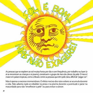 As pessoas que se expõem ao sol muitas horas por dia e com frequência, por trabalho ou lazer (e
aí se encontram as crianças e os jovens), constituem o grupo de risco do câncer da pele. O risco é
maiorempaísestropicais,comooBrasil,eentreaspessoasquetêmpeleclara,difícilde“pegarcor”.
Não é apenas o excesso momentâneo. O efeito nocivo dos raios solares se acumula durante
a vida. Não adianta nada se esbaldar na praia e na piscina durante a juventude e parar na
maturidade para não “envelhecer a pele” ou para evitar o câncer.
30
 