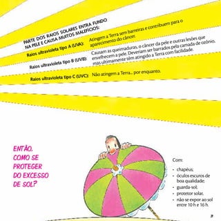 PARTE DOS RAIOS SOLARES ENTRA FUNDO
NA PELE E CAUSA MUITOS MALEFÍCIOS:
Raios ultravioleta tipo A (UVA):
Atingem a Terra sem barreiras e contribuem para o
aparecimento do câncer.
Raios ultravioleta tipo B (UVB):
Causam as queimaduras, o câncer da pele e outras lesões que
envelhecem a pele. Deveriam ser barrados pela camada de ozônio,
mas ultimamente têm atingido a Terra com facilidade.
Raios ultravioleta tipo C (UVC): Não atingem a Terra... por enquanto.
Então,
como se
proteger
do excesso
de sol?
Com:
•	 chapéus;
•	 óculos escuros de
boa qualidade;
•	 guarda-sol;
•	 protetor solar,
•	 não se expor ao sol
entre 10 h e 16 h.
31
 