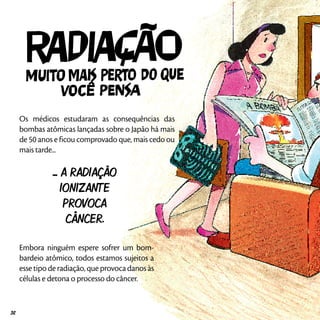 Os médicos estudaram as consequências das
bombas atômicas lançadas sobre o Japão há mais
de 50 anos e ficou comprovado que, mais cedo ou
mais tarde...
... A RADIAÇÃO
IONIZANTE
PROVOCA
CÂNCER.
Embora ninguém espere sofrer um bom-
bardeio atômico, todos estamos sujeitos a
esse tipo de radiação, que provoca danos às
células e detona o processo do câncer.
32
 