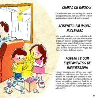 Chapas de Raios-X
Quando você tira uma radiografia, recebe
radiação ionizante. Por isso, devem-se fazer
radiografias o mínimo de vezes possível.
Acidentes em usinas
nucleares
Um grande acidente como o da Usina de
Chernobil, na Rússia, não contamina apenas
olocal.Osresíduosradioativospodemviajar
peloventoouatravésdealimentosexporta-
dosechegaraonossopaís.OBrasiltemuma
usina nuclear funcionando em Angra dos
Reis, no Estado do Rio de Janeiro.
Acidentes com
equipamentos de
radioterapia
Existem equipamentos clínicos que usam
substâncias radioativas para funcionar. Elas
podem ser liberadas por acidente e con-
taminar as pessoas e o meio ambiente. Já
houve um acidente grave em Goiânia, no
Estado de Goiás, quando várias pessoas ti-
veram contato com um material radioativo:
o Césio 137.
33
 