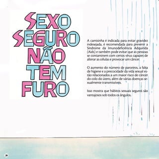 A camisinha é indicada para evitar gravidez
indesejada, é recomendada para prevenir a
Síndrome da Imunodeficiência Adquirida
(Aids) e também pode evitar que as pessoas
se contaminem com certos vírus capazes de
alterar as células e provocar um câncer.
O aumento do número de parceiros, a falta
de higiene e a precocidade da vida sexual es-
tão relacionados a um maior risco de câncer
do colo do útero, além de várias doenças se-
xualmente transmissíveis.
Isso mostra que hábitos sexuais seguros são
vantajosos sob todos os ângulos.
36
 
