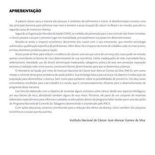 APRESENTAÇÃO
A palavra câncer, para a maioria das pessoas, é sinônimo de sofrimento e morte. A desinformação constitui uma
das principais barreiras para enfrentar esse mito e prevenir a atual situação do câncer no Brasil e no mundo, pois ele é a
segunda causa de morte por doença.
Segundo a Organização Mundial da Saúde (OMS), se medidas de prevenção para o seu controle não forem tomadas,
o câncer passará a ocupar o primeiro lugar em mortalidade, principalmente nos países em desenvolvimento.
Ressalta-se ainda o impacto econômico decorrente dos custos com o seu tratamento, que envolve tecnologia
sofisticada e qualificação específica de profissionais. Além disso, há o impacto da morte de cidadãos cada vez mais jovens,
em fase altamente produtiva para a nação.
Muito pode ser feito para reduzir a incidência do câncer, uma vez que cerca de um terço dos casos pode ser evitado
apenas controlando os fatores de risco determinantes de sua ocorrência. Estilos inadequados de vida, inatividade física,
sedentarismo, obesidade, uso do álcool, alimentação inadequada, tabagismo, prática de sexo sem proteção, exposição
excessiva à radiação solar, entre outros, constituem fatores determinantes para que se desenvolva a doença.
O Ministério da Saúde, por meio do Instituto Nacional de Câncer José Alencar Gomes da Silva (INCA), tem como
missão o controle desse grave problema de saúde pública. Sua estratégia básica para alcançar tal objetivo é a educação da
população para desmistificar a doença, bem como para esclarecer sobre as possibilidades de preveni-la. Um dos canais
comunitários escolhidos para esse trabalho é a escola, que é, comprovadamente, eficiente para o desenvolvimento de
programas dessa natureza.
Este livro foi elaborado com o objetivo de sintetizar alguns conceitos sobre câncer, desde seus aspectos biológicos,
até seus fatores de risco, abordando também alguns de seus mitos. Portanto, ele parte de um conjunto de materiais
elaboradosespecialmenteparainformaresubsidiaroseducadoresdentrodoprogramaSaberSaúde,queéumadasações
do Programa Nacional de Controle do Tabagismo desenvolvido e coordenado pelo INCA.
Com ações educativas, estamos contribuindo para a redução dos efeitos da doença, como também dos prejuízos
econômicos e sociais que ela acarreta.
Instituto Nacional de Câncer José Alencar Gomes da Silva
 