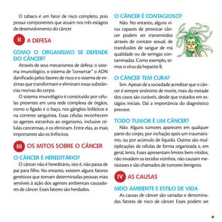 O tabaco é um fator de risco completo, pois
possui componentes que atuam nos três estágios
de desenvolvimento do câncer.
	 A DEFESA
Como o organismo se defende
do câncer?
Através de seus mecanismos de defesa: o siste-
ma imunológico, o sistema de “consertar” o ADN
danificado pelos fatores de risco e o sistema de en-
zimas que transformam e eliminam essas substân-
cias nocivas do corpo.
O sistema imunológico é constituído por célu-
las presentes em uma rede complexa de órgãos,
como o fígado e o baço, nos gânglios linfáticos e
na corrente sanguínea. Essas células reconhecem
os agentes estranhos ao organismo, inclusive cé-
lulas cancerosas, e os eliminam. Entre elas, as mais
importantes são os linfócitos.
	 OS MITOS SOBRE O CÂNCER
O câncer é hereditário?
O câncer não é hereditário, isto é, não passa de
pai para filho. No entanto, existem alguns fatores
genéticos que tornam determinadas pessoas mais
sensíveis à ação dos agentes ambientais causado-
res de câncer. Esses fatores são herdados.
O câncer é contagioso?
Não. No entanto, alguns ví-
rus capazes de provocar cân-
cer podem ser transmitidos
através de contato sexual, de
transfusões de sangue de má
qualidade ou de seringas con-
taminadas. Como exemplo, te-
mos o vírus da hepatite B.
O câncer tem cura?
Sim. Apesar de a sociedade acreditar que o cân-
cer é sempre sinônimo de morte, mais da metade
dos casos são curáveis, desde que tratados em es-
tágios iniciais. Daí a importância do diagnóstico
precoce.
Todo tumor é um câncer?
Não. Alguns tumores aparecem em qualquer
parte do corpo, por inchação após um traumatis-
mo, ou por acúmulo de líquido. Outros são mul-
tiplicações de células de forma organizada e, em
geral, lenta. Esses apresentam limites bem nítidos,
não invadem os tecidos vizinhos, não causam me-
tástases e são chamados de tumores benignos.
	 AS CAUSAS
Meio ambiente e estilo de vida
As causas de câncer são variadas e denomina-
das fatores de risco de câncer. Esses podem ser
ii
iii
iv
41
 