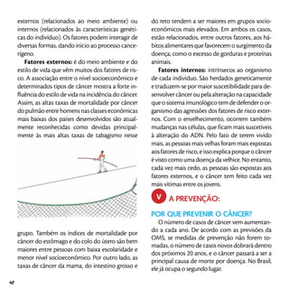 externos (relacionados ao meio ambiente) ou
internos (relacionados às características genéti-
cas do indivíduo). Os fatores podem interagir de
diversas formas, dando início ao processo cance-
rígeno.
Fatores externos: é do meio ambiente e do
estilo de vida que vêm muitos dos fatores de ris-
co. A associação entre o nível socioeconômico e
determinados tipos de câncer mostra a forte in-
fluência do estilo de vida na incidência do câncer.
Assim, as altas taxas de mortalidade por câncer
do pulmão entre homens nas classes econômicas
mais baixas dos países desenvolvidos são atual-
mente reconhecidas como devidas principal-
mente às mais altas taxas de tabagismo nesse
grupo. Também os índices de mortalidade por
câncer do estômago e do colo do útero são bem
maiores entre pessoas com baixa escolaridade e
menor nível socioeconômico. Por outro lado, as
taxas de câncer da mama, do intestino grosso e
do reto tendem a ser maiores em grupos socio-
econômicos mais elevados. Em ambos os casos,
estão relacionados, entre outros fatores, aos há-
bitosalimentaresquefavorecemosurgimentoda
doença, como o excesso de gorduras e proteínas
animais.
Fatores internos: intrínsecos ao organismo
de cada indivíduo. São herdados geneticamente
e traduzem-se por maior suscetibilidade para de-
senvolver câncer ou pela alteração na capacidade
que o sistema imunológico tem de defender o or-
ganismo das agressões dos fatores de risco exter-
nos. Com o envelhecimento, ocorrem também
mudanças nas células, que ficam mais suscetíveis
à alteração do ADN. Pelo fato de terem vivido
mais, as pessoas mais velhas foram mais expostas
aosfatoresderisco,eissoexplicaporqueocâncer
é visto como uma doença da velhice. No entanto,
cada vez mais cedo, as pessoas são expostas aos
fatores externos, e o câncer tem feito cada vez
mais vítimas entre os jovens.
	 A PREVENÇÃO:
POR QUE PREVENIR O CÂNCER?
O número de casos de câncer vem aumentan-
do a cada ano. De acordo com as previsões da
OMS, se medidas de prevenção não forem to-
madas, o número de casos novos dobrará dentro
dos próximos 20 anos, e o câncer passará a ser a
principal causa de morte por doença. No Brasil,
ele já ocupa o segundo lugar.
v
42
 