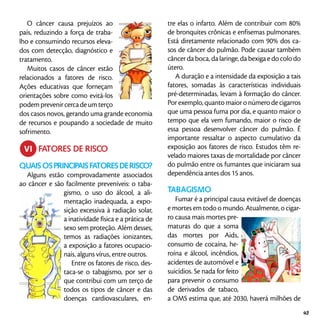 O câncer causa prejuízos ao
país, reduzindo a força de traba-
lho e consumindo recursos eleva-
dos com detecção, diagnóstico e
tratamento.
Muitos casos de câncer estão
relacionados a fatores de risco.
Ações educativas que forneçam
orientações sobre como evitá-los
podemprevenircercadeumterço
dos casos novos, gerando uma grande economia
de recursos e poupando a sociedade de muito
sofrimento.
	 FATORES DE RISCO
Quaisosprincipaisfatoresderisco?
Alguns estão comprovadamente associados
ao câncer e são facilmente preveníveis: o taba-
gismo, o uso do álcool, a ali-
mentação inadequada, a expo-
sição excessiva à radiação solar,
a inatividade física e a prática de
sexo sem proteção. Além desses,
temos as radiações ionizantes,
a exposição a fatores ocupacio-
nais, alguns vírus, entre outros.
Entre os fatores de risco, des-
taca-se o tabagismo, por ser o
que contribui com um terço de
todos os tipos de câncer e das
doenças cardiovasculares, en-
tre elas o infarto. Além de contribuir com 80%
de bronquites crônicas e enfisemas pulmonares.
Está diretamente relacionado com 90% dos ca-
sos de câncer do pulmão. Pode causar também
câncer da boca, da laringe, da bexiga e do colo do
útero.
A duração e a intensidade da exposição a tais
fatores, somadas às características individuais
pré-determinadas, levam à formação do câncer.
Por exemplo, quanto maior o número de cigarros
que uma pessoa fuma por dia, e quanto maior o
tempo que ela vem fumando, maior o risco de
essa pessoa desenvolver câncer do pulmão. É
importante ressaltar o aspecto cumulativo da
exposição aos fatores de risco. Estudos têm re-
velado maiores taxas de mortalidade por câncer
do pulmão entre os fumantes que iniciaram sua
dependência antes dos 15 anos.
Tabagismo
Fumar é a principal causa evitável de doenças
e mortes em todo o mundo. Atualmente, o cigar-
ro causa mais mortes pre-
maturas do que a soma
das mortes por Aids,
consumo de cocaína, he-
roína e álcool, incêndios,
acidentes de automóvel e
suicídios. Se nada for feito
para prevenir o consumo
de derivados de tabaco,
a OMS estima que, até 2030, haverá milhões de
vi
43
 