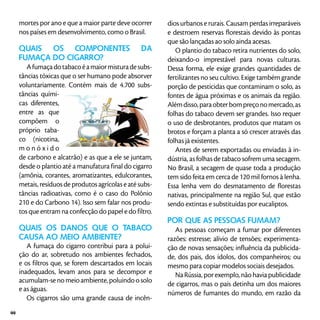 mortes por ano e que a maior parte deve ocorrer
nos países em desenvolvimento, como o Brasil.
Quais os componentes da
fumaça do cigarro?
Afumaçadotabacoéamaiormisturadesubs-
tâncias tóxicas que o ser humano pode absorver
voluntariamente. Contém mais de 4.700 subs-
tâncias quími-
cas diferentes,
entre as que
compõem o
próprio taba-
co (nicotina,
m o n ó x i d o
de carbono e alcatrão) e as que a ele se juntam,
desde o plantio até a manufatura final do cigarro
(amônia, corantes, aromatizantes, edulcorantes,
metais, resíduos de produtos agrícolas e até subs-
tâncias radioativas, como é o caso do Polônio
210 e do Carbono 14). Isso sem falar nos produ-
tos que entram na confecção do papel e do filtro.
Quais os danos que o tabaco
causa ao meio ambiente?
A fumaça do cigarro contribui para a polui-
ção do ar, sobretudo nos ambientes fechados,
e os filtros que, se forem descartados em locais
inadequados, levam anos para se decompor e
acumulam-se no meio ambiente, poluindo o solo
e as águas.
Os cigarros são uma grande causa de incên-
dios urbanos e rurais. Causam perdas irreparáveis
e destroem reservas florestais devido às pontas
que são lançadas ao solo ainda acesas.
O plantio do tabaco retira nutrientes do solo,
deixando-o imprestável para novas culturas.
Dessa forma, ele exige grandes quantidades de
fertilizantes no seu cultivo. Exige também grande
porção de pesticidas que contaminam o solo, as
fontes de água próximas e os animais da região.
Alémdisso,paraobterbompreçonomercado,as
folhas do tabaco devem ser grandes. Isso requer
o uso de desbrotantes, produtos que matam os
brotos e forçam a planta a só crescer através das
folhas já existentes.
Antes de serem exportadas ou enviadas à in-
dústria, as folhas de tabaco sofrem uma secagem.
No Brasil, a secagem de quase toda a produção
tem sido feita em cerca de 120 mil fornos à lenha.
Essa lenha vem do desmatamento de florestas
nativas, principalmente na região Sul, que estão
sendo extintas e substituídas por eucaliptos.
Por que as pessoas fumam?
As pessoas começam a fumar por diferentes
razões: estresse; alívio de tensões; experimenta-
ção de novas sensações; influência da publicida-
de, dos pais, dos ídolos, dos companheiros; ou
mesmo para copiar modelos sociais desejados.
Na Rússia, por exemplo, não havia publicidade
de cigarros, mas o país detinha um dos maiores
números de fumantes do mundo, em razão da
44
 