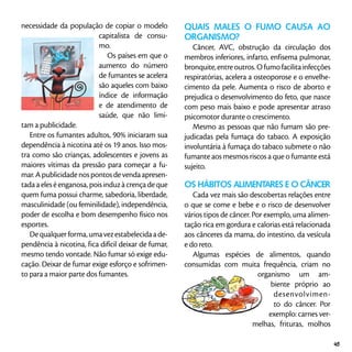 necessidade da população de copiar o modelo
capitalista de consu-
mo.
Os países em que o
aumento do número
de fumantes se acelera
são aqueles com baixo
índice de informação
e de atendimento de
saúde, que não limi-
tam a publicidade.
Entre os fumantes adultos, 90% iniciaram sua
dependência à nicotina até os 19 anos. Isso mos-
tra como são crianças, adolescentes e jovens as
maiores vítimas da pressão para começar a fu-
mar.Apublicidadenospontosdevendaapresen-
tada a eles é enganosa, pois induz à crença de que
quem fuma possui charme, sabedoria, liberdade,
masculinidade (ou feminilidade), independência,
poder de escolha e bom desempenho físico nos
esportes.
Dequalquerforma,umavezestabelecidaade-
pendência à nicotina, fica difícil deixar de fumar,
mesmo tendo vontade. Não fumar só exige edu-
cação. Deixar de fumar exige esforço e sofrimen-
to para a maior parte dos fumantes.
Quais males o fumo causa ao
organismo?
Câncer, AVC, obstrução da circulação dos
membros inferiores, infarto, enfisema pulmonar,
bronquite,entreoutros.Ofumofacilitainfecções
respiratórias, acelera a osteoporose e o envelhe-
cimento da pele. Aumenta o risco de aborto e
prejudica o desenvolvimento do feto, que nasce
com peso mais baixo e pode apresentar atraso
psicomotor durante o crescimento.
Mesmo as pessoas que não fumam são pre-
judicadas pela fumaça do tabaco. A exposição
involuntária à fumaça do tabaco submete o não
fumante aos mesmos riscos a que o fumante está
sujeito.
OS HÁBITOS ALIMENTARES E O CÂNCER
Cada vez mais são descobertas relações entre
o que se come e bebe e o risco de desenvolver
vários tipos de câncer. Por exemplo, uma alimen-
tação rica em gordura e calorias está relacionada
aos cânceres da mama, do intestino, da vesícula
e do reto.
Algumas espécies de alimentos, quando
consumidas com muita frequência, criam no
organismo um am-
biente próprio ao
desenvolvimen-
to do câncer. Por
exemplo: carnes ver-
melhas, frituras, molhos
45
 