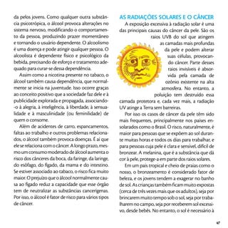 da pelos jovens. Como qualquer outra substân-
cia psicotrópica, o álcool provoca alterações no
sistema nervoso, modificando o comportamen-
to da pessoa, produzindo prazer momentâneo
e tornando o usuário dependente. O alcoolismo
é uma doença e pode atingir qualquer pessoa. O
alcoolista é dependente físico e psicológico da
bebida, precisando de esforço e tratamento ade-
quado para curar-se dessa dependência.
Assim como a nicotina presente no tabaco, o
álcool também causa dependência, que normal-
mente se inicia na juventude. Isso ocorre graças
ao conceito positivo que a sociedade faz dele e à
publicidade explorada e propagada, associando-
-o à alegria, à inteligência, à liberdade, à sensua-
lidade e à masculinidade (ou feminilidade) de
quem o consome.
Além de acidentes de carro, espancamentos,
faltas ao trabalho e outros problemas relaciona-
dos, o álcool também provoca doenças. É aí que
eleserelacionacomocâncer.Alongoprazo,mes-
moumconsumomoderadodeálcoolaumentao
risco dos cânceres da boca, da faringe, da laringe,
do esôfago, do fígado, da mama e do intestino.
Se estiver associado ao tabaco, o risco fica muito
maior. O prejuízo que o álcool normalmente cau-
sa ao fígado reduz a capacidade que esse órgão
tem de neutralizar as substâncias cancerígenas.
Por isso, o álcool é fator de risco para vários tipos
de câncer.
AS RADIAÇÕES SOLARES E O CÂNCER
A exposição excessiva à radiação solar é uma
das principais causas do câncer da pele. São os
raios UVB do sol que atingem
as camadas mais profundas
da pele e podem alterar
suas células, provocan-
do câncer. Parte desses
raios invisíveis é absor-
vida pela camada de
ozônio existente na alta
atmosfera. No entanto, a
poluição tem destruído essa
camada protetora e, cada vez mais, a radiação
UV atinge a Terra sem barreiras.
Por isso os casos de câncer da pele têm sido
mais frequentes, principalmente nos países en-
solarados como o Brasil. O risco, naturalmente, é
maior para pessoas que se expõem ao sol duran-
te muitas horas e todos os dias para trabalhar, e
para pessoas cuja pele é clara e sensível, difícil de
bronzear. A melanina, que é a substância que dá
cor à pele, protege-a em parte dos raios solares.
Em um país tropical e cheio de praias como o
nosso, o bronzeamento é considerado fator de
beleza, e os jovens tendem a exagerar no banho
desol.Ascriançastambémficammuitoexpostas
(cerca de três vezes mais que os adultos), seja por
brincarem muito tempo sob o sol, seja por traba-
lharem no campo, seja por receberem sol excessi-
vo, desde bebês. No entanto, o sol é necessário à
47
 