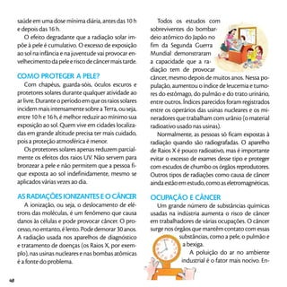 saúde em uma dose mínima diária, antes das 10 h
e depois das 16 h.
O efeito degradante que a radiação solar im-
põe à pele é cumulativo. O excesso de exposição
ao sol na infância e na juventude vai provocar en-
velhecimentodapeleeriscodecâncermaistarde.
Como proteger a pele?
Com chapéus, guarda-sóis, óculos escuros e
protetores solares durante qualquer atividade ao
arlivre.Duranteoperíodoemqueosraiossolares
incidem mais intensamente sobre a Terra, ou seja,
entre 10 h e 16 h, é melhor reduzir ao mínimo sua
exposição ao sol. Quem vive em cidades localiza-
das em grande altitude precisa ter mais cuidado,
pois a proteção atmosférica é menor.
Os protetores solares apenas reduzem parcial-
mente os efeitos dos raios UV. Não servem para
bronzear a pele e não permitem que a pessoa fi-
que exposta ao sol indefinidamente, mesmo se
aplicados várias vezes ao dia.
AS RADIAÇÕES IONIZANTES E O CÂNCER
A ionização, ou seja, o deslocamento de elé-
trons das moléculas, é um fenômeno que causa
danos às células e pode provocar câncer. O pro-
cesso, no entanto, é lento. Pode demorar 30 anos.
A radiação usada nos aparelhos de diagnóstico
e tratamento de doenças (os Raios X, por exem-
plo), nas usinas nucleares e nas bombas atômicas
é a fonte do problema.
Todos os estudos com
sobreviventes do bombar-
deio atômico do Japão no
fim da Segunda Guerra
Mundial demonstraram
a capacidade que a ra-
diação tem de provocar
câncer, mesmo depois de muitos anos. Nessa po-
pulação, aumentou o índice de leucemia e tumo-
res do estômago, do pulmão e do trato urinário,
entre outros. Índices parecidos foram registrados
entre os operários das usinas nucleares e os mi-
neradores que trabalham com urânio (o material
radioativo usado nas usinas).
Normalmente, as pessoas só ficam expostas à
radiação quando são radiografadas. O aparelho
de Raios X é pouco radioativo, mas é importante
evitar o excesso de exames desse tipo e proteger
com escudos de chumbo os órgãos reprodutores.
Outros tipos de radiações como causa de câncer
aindaestãoemestudo,comoaseletromagnéticas.
OCUPAÇÃO E CÂNCER
Um grande número de substâncias químicas
usadas na indústria aumenta o risco de câncer
em trabalhadores de várias ocupações. O câncer
surge nos órgãos que mantêm contato com essas
substâncias, como a pele, o pulmão e
a bexiga.
A poluição do ar no ambiente
industrial é o fator mais nocivo. En-
48
 