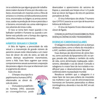tre as substâncias que alguns grupos de trabalha-
dores inalam durante 8 horas por dia estão o as-
besto, encontrado em materiais como a fibra de
amianto e o cimento; os hidrocarbonetos aromá-
ticos, encontrados na fuligem; as aminas aromá-
ticas, usadas na produção de tintas e pesticidas; e
o benzeno, encontrado nas usinas siderúrgicas e
nos solventes de tintas e colas.
O risco se torna bem maior quando o tra-
balhador também é fumante ou quando o am-
biente está poluído com a fumaça dos cigarros,
cachimbos, charutos, entre outros.
HÁBITOS SEXUAIS E CÂNCER
A falta de higiene, a precocidade da vida
sexual e a manutenção de grande número de
parceiros sexuais estão relacionadas a um maior
risco de câncer do colo do útero, ao lado de
outras doenças sexualmente transmissíveis,
como a Aids. Esses fatos sugerem que certos
comportamentossexuaisaumentamaexposição
das pessoas a alguns vírus que se relacionam com
o surgimento do câncer.
Esses vírus são:
•	 O herpes-vírus tipo II e o
papilomavírus humano (HPV),
relacionados ao câncer do
colo do útero.
•	 Ovírusdaimunodeficiên-
cia humana (HIV), associado
ao citomegalovírus, pode
desencadear o aparecimento do sarcoma de
Kaposi, e, associado aos herpes-vírus I e II, pode
levar ao câncer da língua e do reto em pacientes
portadores de Aids.
•	 O vírus linfotrópico de células T humano
tipo I (HTLV I) associa-se a um tipo de leucemia e
linfoma de linfócitos T.
•	 O vírus da hepatite B está relacionado ao
câncer de fígado.
CONHEÇAUMPOUCOMAISSOBREOUTRAS
DOENÇASCRÔNICASNÃOTRANSMISSÍVEIS
Doenças cardiovasculares
O tabagismo está relacionado com as doenças
cardiovasculares, como o infarto do miocárdio e
o AVC, também conhecido como “derrame”.
Essas doenças são decorrentes de vários fato-
res, como acúmulo da lipoproteína LDL no san-
gue, pressão alta, diabetes e também do estilo
de vida, como alimentação inadequada, seden-
tarismo, obesidade e uso do álcool. Contudo o
tabagismo é o maior fator de risco isolado e mo-
dificável para o desenvolvimento das doenças
cardiovasculares na população mundial.
Ressalta-se também que o tabagismo é o
maior fator de risco para enfarto do miocárdio
nas mulheres e que o uso de anticoncepcionais
hormonais em fumantes potencializa os efeitos
trombogênicos, elevando o risco de AVC em até
39 vezes.
49
 