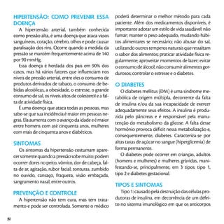 Hipertensão: como prevenir essa
doença
A hipertensão arterial, também conhecida
como pressão alta, é uma doença que ataca vasos
sanguíneos, coração, cérebro, olhos e pode causar
paralisação dos rins. Ocorre quando a medida da
pressão se mantém frequentemente acima de 140
por 90 mmHg.
Essa doença é herdada dos pais em 90% dos
casos, mas há vários fatores que influenciam nos
níveis de pressão arterial, entre eles o consumo de
produtos derivados de tabaco, o consumo de be-
bidas alcoólicas, a obesidade, o estresse, o grande
consumo de sal, os níveis altos de colesterol e a fal-
ta de atividade física.
É uma doença que ataca todas as pessoas, mas
sabe-se que sua incidência é maior em pessoas ne-
gras.Elaaumentacomoavançodaidadeeémaior
entre homens com até cinquenta anos, mulheres
com mais de cinquenta anos e diabéticos.
Sintomas
Os sintomas da hipertensão costumam apare-
cersomentequandoapressãosobemuito:podem
ocorrer dores no peito, vômito, dor de cabeça, fal-
ta de ar, agitação, rubor facial, tonturas, zumbido
no ouvido, cansaço, fraqueza, visão embaçada,
sangramento nasal, entre outros.
Prevenção e controle
A hipertensão não tem cura, mas tem trata-
mento e pode ser controlada. Somente o médico
poderá determinar o melhor método para cada
paciente. Além dos medicamentos disponíveis, é
importante adotar um estilo de vida saudável: não
fumar; manter o peso adequado, mudando hábi-
tos alimentares se necessário; não abusar do sal,
utilizandooutrostemperosnaturaisqueressaltam
o sabor dos alimentos; praticar atividade física re-
gularmente; aproveitar momentos de lazer; evitar
o consumo de álcool; não consumir alimentos gor-
durosos; controlar o estresse e o diabetes.
O DIABETES
O diabetes mellitus (DM) é uma síndrome me-
tabólica de origem múltipla, decorrente da falta
de insulina e/ou da sua incapacidade de exercer
adequadamente seus efeitos. A insulina é produ-
zida pelo pâncreas e é responsável pela manu-
tenção do metabolismo da glicose. A falta desse
hormônio provoca déficit nessa metabolização e,
consequentemente, diabetes. Caracteriza-se por
altas taxas de açúcar no sangue (hiperglicemia) de
forma permanente.
O diabetes pode ocorrer em crianças, adultos
(homens e mulheres) e mulheres grávidas, mani-
festando-se, principalmente, em 3 tipos: tipo 1,
tipo 2 e diabetes gestacional.
Tipos e sintomas
Tipo1:causadopeladestruiçãodascélulaspro-
dutoras de insulina, em decorrência de um defei-
to no sistema imunológico em que os anticorpos
50
 