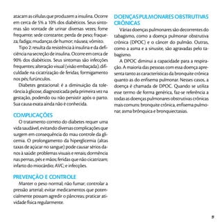 atacamascélulasqueproduzemainsulina.Ocorre
em cerca de 5% a 10% dos diabéticos. Seus sinto-
mas são vontade de urinar diversas vezes; fome
frequente; sede constante; perda de peso; fraque-
za; fadiga; mudanças de humor; náusea; vômito.
Tipo 2: resulta da resistência à insulina e da defi-
ciêncianasecreçãodeinsulina.Ocorreemcercade
90% dos diabéticos. Seus sintomas são infecções
frequentes; alteração visual (visão embaçada); difi-
culdade na cicatrização de feridas; formigamento
nos pés; furúnculos.
Diabetes gestacional: é a diminuição da tole-
rância à glicose, diagnosticada pela primeira vez na
gestação, podendo ou não persistir após o parto.
Sua causa exata ainda não é conhecida.
Complicações
O tratamento correto do diabetes requer uma
vidasaudável,evitandodiversascomplicaçõesque
surgem em consequência do mau controle da gli-
cemia. O prolongamento da hiperglicemia (altas
taxas de açúcar no sangue) pode causar sérios da-
nos à saúde: problemas visuais e renais; dormência
nas pernas, pés e mãos; feridas que não cicatrizam;
infarto do miocárdio; AVC; e infecções.
Prevenção e controle
Manter o peso normal; não fumar; controlar a
pressão arterial; evitar medicamentos que poten-
cialmente possam agredir o pâncreas; praticar ati-
vidade física regularmente.
DOENÇASPULMONARESOBSTRUTIVAS
CRÔNICAS
Várias doenças pulmonares são decorrentes do
tabagismo, como a doença pulmonar obstrutiva
crônica (DPOC) e o câncer do pulmão. Outras,
como a asma e a sinusite, são agravadas pelo ta-
bagismo.
A DPOC diminui a capacidade para a respira-
ção. A maioria das pessoas com essa doença apre-
senta tanto as características da bronquite crônica
quanto as do enfisema pulmonar. Nesses casos, a
doença é chamada de DPOC. Quando se utiliza
esse termo de forma genérica, faz-se referência a
todasasdoençaspulmonaresobstrutivascrônicas
mais comuns: bronquite crônica, enfisema pulmo-
nar, asma brônquica e bronquiectasias.
51
 
