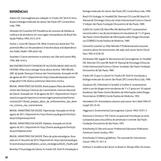 Referências
Adams GE. Carcinogênese por radiação. In: Franks LM, Teich N. Intro-
dução à biologia molecular do câncer. São Paulo (SP): Livraria Roca
Ltda, 1990.
Almeida LM, Coutinho ESF. Prevalência de consumo de bebidas al-
coólicas e de alcoolismo em uma região metropolitana do Brasil. Rev
Saúde Pública 1993; 27(1): 23-9.
Archer L, Grant BF, Dawson DA. What if americans drank less? The
potential effect on the prevalence of alcohol abuse and dependence.
Am Public Health 1995; 85:61-66.
Austoker J. Cancer prevention in primary care. Diet and cancer. BMj,
1994; 308: 1610-4.
BALTIMORECOUNTY DIVISION OF ALCOHOLABUSE AND ALCO-
HOLlSM. What every teenager know about alcohol. 1983. BRASIL.
ABC da Saúde. Doenças Crônicas não Transmissíveis. Acessado em 08
de agosto de 2011. Disponível em: http://www.abcdasaude.com.br/
artigo.php?157&-doenca-pulmonar-obstrutiva-cronica.
BRASIL. MINISTÉRIO DA SAÚDE. Brasil prepara Plano de enfrenta-
mento das Doenças Crônicas não transmissíveis. Instituto Nacional
de Câncer. Acessado em 16 de agosto de 2011. Disponível em: http://
www2.inca.gov.br/wps/wcm/connect/agencianoticias/site/home/
noticias/2011/brasil_prepara_plano_de_enfrentamento_das_doen-
cas_cronicas_nao_transmissiveis.
BRASIL. MINISTÉRIO DA SAÚDE. Hipertensão. Acessado em 03 de
agosto de 2011. Disponível em: http://bvsms.saude.gov.br/html/pt/
dicas/52hipertensao.html.
BRASIL. MINISTÉRIO DA SAÚDE. Diabetes. Acessado em 03 de
agosto de 2011. Disponível em: http://bvsms.saude.gov.br/html/pt/
dicas/67diabetes.html.
BRASIL. MINISTÉRIO DA SAÚDE. Plano de ações estratégicas. Aces-
sado em 27 de junho de 2012. Disponível em: http://portal.saude.gov.
br/portal/arquivos/pdf/plano_acoes_estrategicas20x20_25julho.pdf
Beverley P. Imunologia do Câncer. In: Franks LM, Teich N. Introdução à
biologia molecular do câncer. São Paulo (SP): Livraria Roca Ltda, 1990.
Bosch FX. Etiologia. In: Hossfeld DK, Sherman CD, Love RR, Bosch FX.
Manual de Oncologia Clínica da União Internacional Contra o Câncer.
5ª edição. São Paulo: Fundação Oncocentro de São Paulo, 1989.
Carllni EA, Carlini CB, Silva Filho AR, Barbosa MTS. Levantamento
nacional sobre o uso de psicotrópicos em estudantes de 1° e 2º graus.
São Paulo: Centro Brasileiro de Informações sobre Drogas Psicotrópi-
cas (CEBRID); Escola Paulista de Medicina, 1989.
Cartmel B, Loescher LJ, Villar-Werstler P. Professional and consumer
concerns about the environment, life-style, and cancer. Semin Oncol
Nurs 1992; 8 (I):20-29.
Drinkwater NR, Sugden B. Mecanismos da Carcinogênese. In: Hossfeld
DK, Sherman CD, Love RR, Bosh FX. Manual de Oncologia Clínica da
União Internacional Contra o Câncer. 5a edição. São Paulo: Fundação
Oncocentro de São Paulo, 1989.
Franks LM. O que é o câncer? In: Franks LM, Teich N. Introdução à
biologia molecular do câncer. São Paulo (SP): Livraria Roca Ltda, 1990.
Gauduroz FJC, D’Almeida V, Carvalho V, Carllne A. Levantamento
sobre o uso de drogas entre estudantes de 1° e 2° graus em 10 capitais
brasileiras. São Paulo: Centro Brasileiro de Informações sobre Drogas
Psicotrópicas (CEBRID); Escola Paulista de Medicina, 1993.
Hennekens CH. Antioxidante vitamins and cancer. Am J Med 1994; 97
(suppl 3A): 2S-4S.
Higginson J. Environmental Carcinogenesis. Cancer 1993; 72:971-7.
Kitamura S, Ferreira Jr YM. Câncer ocupacional: Introdução ao tema
e propostas para uma política de prevenção e controle. São Paulo:
Fundação Oncocentro de São Paulo, 1991.
Kritichevsky D. Diet and cancer. Professional Education Publication.
American Cancer Soclety, 1991.
Kritichevsky D. Dietary güídeltnes. The rationale for intervention.
Cancer 1993; 72: 1011-4.
Koifman S. Incidência de Câncer no Brasil. In: Minayo MSe. Os muitos
52
 
