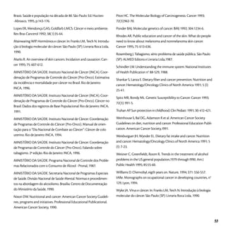 Brasis. Saúde e população na década de 80. São Paulo: Ed. Hucitec-
-Abrasco, 1995, p.143-176.
Lopes ER, Mendonça GAS, Goldfarb LMCS. Câncer e meio ambiente.
Rev Bras Cancerol 1992; 38( I):35-64.
Mainwaring WIP. Hormônios e câncer. In: Franks LM, Teich N. Introdu-
ção à biologia molecular do câncer. São Paulo (SP): Livraria Roca Ltda,
1990.
Marks R. An overview of skin cancers. lncidation and causation. Can-
cer 1995; 75: 607-612.
MINISTÉRIO DA SAÚDE. Instituto Nacional de Câncer (INCA). Coor-
denação de Programas de Controle do Câncer (Pro-Onco). Estimativa
da incidência e mortalidade por câncer no Brasil. Rio de Janeiro:
INCA, 1996.
MINISTÉRIO DA SAÚDE. Instituto Nacional de Câncer (INCA). Coor-
denação de Programas de Controle do Câncer (Pro-Onco). Câncer no
Brasil. Dados dos registros de Base Populacional. Rio de Janeiro: INCA,
1991.
MINISTÉRIO DA SAÚDE. Instituto Nacional de Câncer. Coordenação
de Programas de Controle do Câncer (Pro-Onco). Manual de orien-
tação para o “Dia Nacional de Combate ao Câncer”: Câncer de colo
uterino. Rio de Janeiro: INCA, 1994.
MINISTÉRIO DA SAÚDE. Instituto Nacional de Câncer. Coordenação
de Programas de Controle do Câncer (Pro-Onco). Falando sobre
tabagismo. 2ª edição. Rio de Janeiro: INCA, 1996.
MINISTÉRIO DA SAÚDE. Programa Nacional de Controle dos Proble-
mas Relacionados com o Consumo de Álcool - Pronal, 1987.
MINISTÉRIO DA SAÚDE. Secretaria Nacional de Programas Especiais
de Saúde. Divisão Nacional de Saúde Mental. Normas e procedimen-
tos na abordagem do alcoolismo. Brasília: Centro de Documentação
do Ministério da Saúde, 1990.
Nixon DW. Nutritional and cancer: American Cancer Society Guideli-
nes, programs and initiatives. Professional Educational Publicational.
American Cancer Society, 1990.
Pitot HC. The Molecular Biology of Carcinogenesis. Cancer 1993;
72(3):962-70.
Ponder BAJ. Molecular genetics of cancer. BMJ 1992; 304:1234-6.
Rhodes AR. Public education and cancer of the skin. What do people
need to know about melanoma and nonmelanoma skin cancer.
Cancer 1995; 75: 613-636.
Rosemberg J. Tabagismo, sério problema de saúde pública. São Paulo
(SP): ALMED Editora e Livraria Ltda,1987.
Schindler LW. Understanding the immune system. National Institutes
of Health Publication n° 88-529, 1988.
Shankar S, Lanza E. Dietary fiber and cancer prevention. Nutrition and
cancer. Hematology/Oncology Clinics of North America 1991; 5 (I):
25-41.
Spitz MR, Bondy ML. Genetic Susceptibility to Cancer. Cancer 1993;
72(3): 991-5.
Truhan AP. Sun protection in childhood. Clin Pediatr. 1991; 30: 412-421.
Weinhouse S, Bal DG, Adamson R et al. American Cancer Society
Guidelines on diet, nutrition and cancer. Professional Education Publi-
cation. American Cancer Society, I991.
Weisburguer JH, Wynder EL. Dietary fat intake and cancer. Nutrition
and cancer. Hematology/Oncology Clinics of North America 1991; 5
(I): 7-23.
Weisner C, Greenfieldt, Room R. Trends in the treatment of alcohol
problems in the US general population,1979 through I990. Am J
Public Health 1995; 85:55-60.
Willlams D. Chernobyl, eigth years on. Nature, 1994; 371: 556-557.
IARe. Monographs on ocupational cancer in developing countries, n°
129, Lyon, 1994.
Wyke JA. Vírus e câncer. In: Franks LM, Teich N. lntrodução à biologia
molecular do câncer. São Paulo (SP): Livraria Roca Ltda, 1990.
53
 
