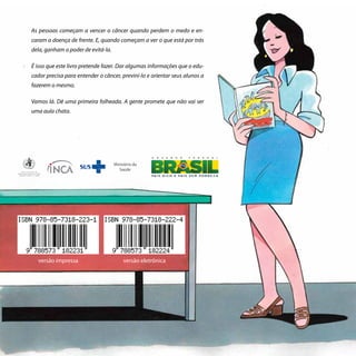 As pessoas começam a vencer o câncer quando perdem o medo e en-
caram a doença de frente. E, quando começam a ver o que está por trás
dela, ganham o poder de evitá-la.
É isso que este livro pretende fazer. Dar algumas informações que o edu-
cador precisa para entender o câncer, previní-lo e orientar seus alunos a
fazerem o mesmo.
Vamos lá. Dê uma primeira folheada. A gente promete que não vai ser
uma aula chata.
versão impressa versão eletrônica
 