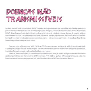As doenças crônicas não transmissíveis (DCNT) instalam-se no organismo sem que o indivíduo perceba e demoram anos
para se manifestar. As lesões causadas levam a complicações com graus variáveis de incapacidade ou morte. As principais
DCNTs são as do aparelho circulatório (hipertensão arterial, infarto do miocárdio e outras doenças do coração, acidente
vascular cerebral – AVC), os diversos tipos de câncer, o diabetes, as doenças pulmonares obstrutivas crônicas (como en-
fisema e bronquite crônica), as doenças osteoarticulares (como a osteoporose e as artroses), a obesidade, as dislipidemias
(excesso de gordura no sangue), entre outras.
De acordo com o Ministério da Saúde (2011), as DCNTs constituem um problema de saúde de grande magnitude
e são responsáveis por 72% das mortes no país. Têm em comum fatores de risco modificáveis: tabagismo, uso de álcool,
inatividade física, alimentação inadequada, obesidade, entre outros.
Parafazerfrenteaessasdoenças,oMinistériodaSaúdeelaborouoPlanodeAçõesEstratégicasparaoEnfrentamento
das Doenças Crônicas Não Transmissíveis (DCNT) no Brasil, 2011-2022, no qual são definidas e priorizadas as ações e os
investimentos necessários para preparar o país para enfrentar e deter as DCNTs nos próximos dez anos.
7
 