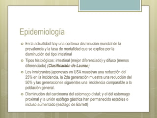 EpidemiologíaEn la actualidad hay una continua disminución mundial de la prevalencia y la tasa de mortalidad que se explica por la disminución del tipo intestinalTipos histológicos: intestinal (mejor diferenciado) y difuso (menos diferenciado) (Clasificación de Lauren)Los inmigrantes japoneses en USA muestran una reducción del 25% en la incidencia, la 2da generación muestra una reducción del 50% y las generaciones siguientes una  incidencia comparable a la población general.Disminución del carcinoma del estomago distal; y el del estomago proximal y la unión esófago gástrica han permanecido estables o incluso aumentado (esófago de Barrett)