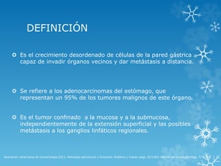 DEFINICIÓN
 Es el crecimiento desordenado de células de la pared gástrica
capaz de invadir órganos vecinos y dar metástasis a distancia.
 Se refiere a los adenocarcinomas del estómago, que
representan un 95% de los tumores malignos de este órgano.
 Es el tumor confinado a la mucosa y a la submucosa,
independientemente de la extensión superficial y las posibles
metástasis a los ganglios linfáticos regionales.
Asociación Americana de Cancerología.2011. Patología estructural y funcional. Robbins y Cotran págs. 813-831.Manual de Oncología Pags. 579-593.
 