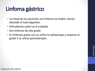 Linfoma gástrico
• La mitad de los pacientes con linfoma no hodkin, tienen
afectado el tubo digestivo.
• Helicobacter pylori es el culpable
• Son linfomas de alto grado
• En linfomas grado uno se utiliza la radioterapia y mayores al
grado 1 se utiliza quimioterapia.
Schawartz 9na. Edición
AlbertoDíaz
 