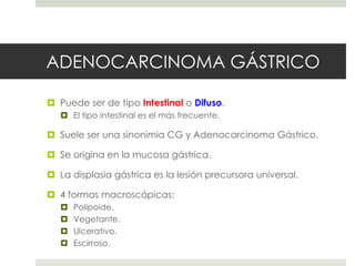 ADENOCARCINOMA GÁSTRICO
 Puede ser de tipo Intestinal o Difuso.
 El tipo intestinal es el más frecuente.
 Suele ser una sinonimia CG y Adenocarcinoma Gástrico.
 Se origina en la mucosa gástrica.
 La displasia gástrica es la lesión precursora universal.
 4 formas macroscópicas:
 Polipoide.
 Vegetante.
 Ulcerativo.
 Escirroso.
 