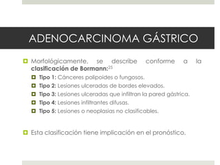 ADENOCARCINOMA GÁSTRICO
 Morfológicamente, se describe conforme a la
clasificación de Bormann:25
 Tipo 1: Cánceres polipoides o fungosos.
 Tipo 2: Lesiones ulceradas de bordes elevados.
 Tipo 3: Lesiones ulceradas que infiltran la pared gástrica.
 Tipo 4: Lesiones infiltrantes difusas.
 Tipo 5: Lesiones o neoplasias no clasificables.
 Esta clasificación tiene implicación en el pronóstico.
 