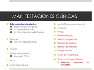 MANIFESTACIONES CLÍNICAS
 Enfermedad ácido-péptica.
 Tratamiento prolongado,
 Sin mejoría relevante.
 Sin corroboración endoscópica.
 Disfagia:
 Tumor en cardias o UGE.
 Vómito
 Sensación de plenitud.
 Neoplasia Antral.
 STDA
 Anemia Perniciosa.
 Ascitis/Distención abdominal
 Anorexia,
 Fatiga,
 Pérdida de peso,
 Malestar epigástrico,
 Ganglio de Virchow
 Nódulo Periumbilical,
 Ganglio de Irish,
 Tumor de Krukenberg.
 Síndrome Paraneoplásicos.
 Afección avanzada e
incurable.
 