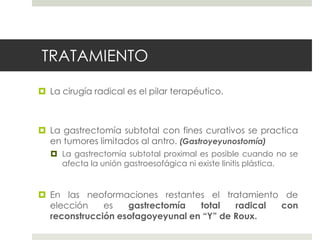 TRATAMIENTO
 La cirugía radical es el pilar terapéutico.
 La gastrectomía subtotal con fines curativos se practica
en tumores limitados al antro. (Gastroyeyunostomía)
 La gastrectomía subtotal proximal es posible cuando no se
afecta la unión gastroesofágica ni existe linitis plástica.
 En las neoformaciones restantes el tratamiento de
elección es gastrectomía total radical con
reconstrucción esofagoyeyunal en “Y” de Roux.
 