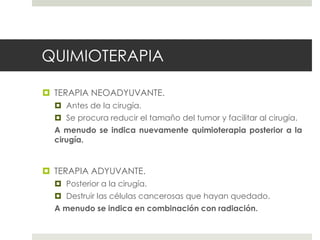 QUIMIOTERAPIA
 TERAPIA NEOADYUVANTE.
 Antes de la cirugía.
 Se procura reducir el tamaño del tumor y facilitar al cirugía.
A menudo se indica nuevamente quimioterapia posterior a la
cirugía.
 TERAPIA ADYUVANTE.
 Posterior a la cirugía.
 Destruir las células cancerosas que hayan quedado.
A menudo se indica en combinación con radiación.
 