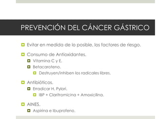 PREVENCIÓN DEL CÁNCER GÁSTRICO
 Evitar en medida de lo posible, los factores de riesgo.
 Consumo de Antioxidantes.
 Vitamina C y E.
 Betacaroteno.
 Destruyen/inhiben los radicales libres.
 Antibióticos.
 Erradicar H. Pylori.
 IBP + Claritromicina + Amoxicilina.
 AINES.
 Aspirina e Ibuprofeno.
 