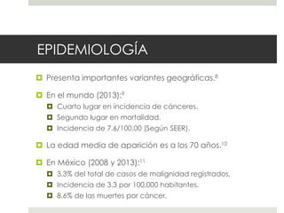 EPIDEMIOLOGÍA
 Presenta importantes variantes geográficas.8
 En el mundo (2013):9
 Cuarto lugar en incidencia de cánceres.
 Segundo lugar en mortalidad.
 Incidencia de 7.6/100,00 (Según SEER).
 La edad media de aparición es a los 70 años.10
 En México (2008 y 2013):11
 3.3% del total de casos de malignidad registrados.
 Incidencia de 3.3 por 100,000 habitantes.
 8.6% de las muertes por cáncer.
 