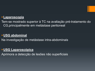 Laparoscopia
Tem-se mostrado superior à TC na avaliação pré-tratamento do
CG,principalmente em metástase peritoneal
USG abdominal
Na investigação de metástase intra-abdominais
USG Laparoscópica
Aprimora a detecção de lesões não superficiais
 