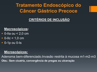 Tratamento Endoscópico do
Câncer Gástrico Precoce
CRITÉRIOS DE INCLUSÃO
Macroscópicos:
 0-IIa ou < 2,0 cm
 0-IIc < 1,0 cm
 0-1p ou 0-Is
Microscópicos:
Adenoma bem-diferenciado.Invasão restrita à mucosa m1-m2-m3
Obs.: Sem cicatriz, convergência de pregas ou ulceração
 