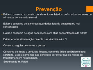 Prevenção
 Evitar o consumo excessivo de alimentos enlatados, defumados, corantes ou
alimentos conservado em sal
Evitar o consumo de alimentos guardados fora da geladeira ou mal
conservados
Evitar o consumo de água com poços com altas concentrações de nitrato
Evitar ter uma alimentação carente das vitaminas A e C
Consumo regular de carnes e peixes.
Consumo de frutas e verduras frescas, contendo ácido ascórbico e beta
caroteno. Esses elementos são benéficos por evitar que os nitritos se
transformem em nitrosaminas.
Erradicação H. Pylori
 