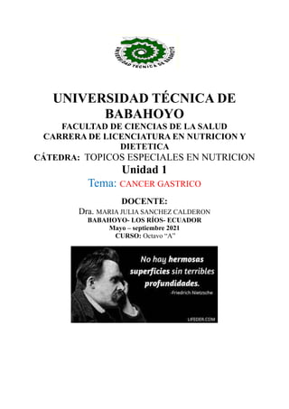 UNIVERSIDAD TÉCNICA DE
BABAHOYO
FACULTAD DE CIENCIAS DE LA SALUD
CARRERA DE LICENCIATURA EN NUTRICION Y
DIETETICA
CÁTEDRA: TOPICOS ESPECIALES EN NUTRICION
Unidad 1
Tema: CANCER GASTRICO
DOCENTE:
Dra. MARIA JULIA SANCHEZ CALDERON
BABAHOYO- LOS RÍOS- ECUADOR
Mayo – septiembre 2021
CURSO: Octavo “A”
 