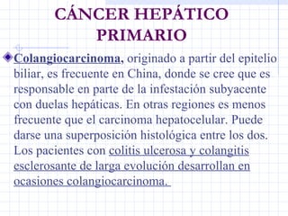 CÁNCER HEPÁTICO PRIMARIO <ul><li>C olangiocarcinoma ,  originado a partir del epitelio biliar, es frecuente en China, dond...