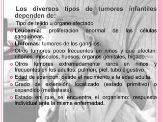 Los diversos tipos de tumores infantiles
 dependen de:
   Tipo de tejido u órgano afectado
 Leucemia:      proliferación anormal de las células
  sanguíneas.
 Linfomas: tumores de los ganglios.
 Otros tumores poco frecuentes en niños y que afectan:
  riñones, músculos, huesos, órganos genitales, hígado.
 Otros   tumores extremadamente raros en niños y
  frecuentes en los adultos: pulmón, piel, tubo digestivo.
 Edad de aparición: desde el nacimiento a la edad adulta.
 Grado de extensión: localizado (estado primitivo) o
  expandido (metástasis).
 Estado en que se encuentra el organismo: respuesta
  individual ante la misma enfermedad.
 