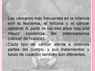  Los cánceres más frecuentes en la infancia
  son la leucemia, el linfoma y el cáncer
  cerebral. A partir de los diez años hay una
  mayor incidencia del osteosarcoma
  (cáncer de huesos).
 Cada tipo de cáncer afecta a distintas
  partes del cuerpo, y sus tratamientos y
  tasas de curación también son diferentes.
 