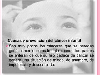 Causas y prevención del cáncer infantil
 Son muy pocos los cánceres que se heredan
  genéticamente normalmente cuando los padres
  se enteran de que su hijo padece de cáncer se
  genera una situación de miedo, de asombro, de
  impotencia y desconcierto.
 