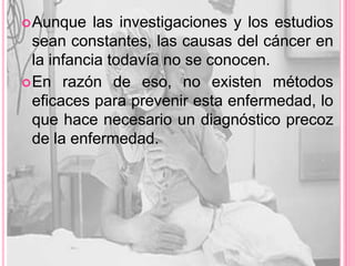  Aunque    las investigaciones y los estudios
  sean constantes, las causas del cáncer en
  la infancia todavía no se conocen.
 En razón de eso, no existen métodos
  eficaces para prevenir esta enfermedad, lo
  que hace necesario un diagnóstico precoz
  de la enfermedad.
 