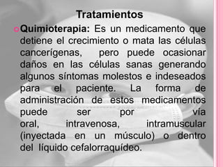 Tratamientos
 Quimioterapia:   Es un medicamento que
 detiene el crecimiento o mata las células
 cancerígenas,      pero puede ocasionar
 daños en las células sanas generando
 algunos síntomas molestos e indeseados
 para el paciente. La forma de
 administración de estos medicamentos
 puede         ser      por             vía
 oral,      intravenosa,      intramuscular
 (inyectada en un músculo) o dentro
 del líquido cefalorraquídeo.
 